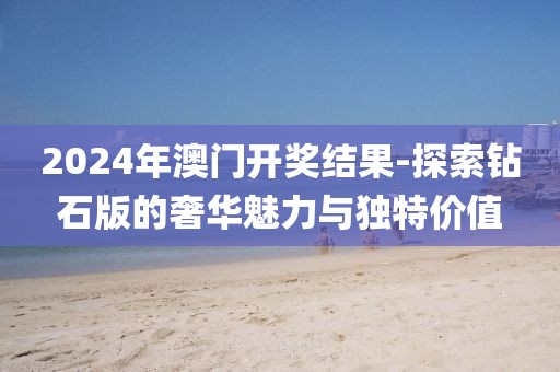 2024年澳门开奖结果-探索钻石版的奢华魅力与独特价值