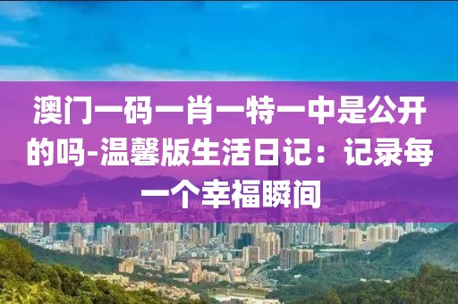 澳门一码一肖一特一中是公开的吗-温馨版生活日记：记录每一个幸福瞬间