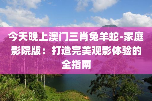 今天晚上澳门三肖兔羊蛇-家庭影院版：打造完美观影体验的全指南