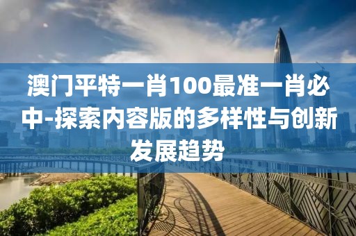 澳门平特一肖100最准一肖必中-探索内容版的多样性与创新发展趋势