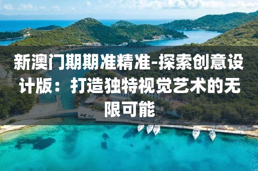 新澳门期期准精准-探索创意设计版：打造独特视觉艺术的无限可能