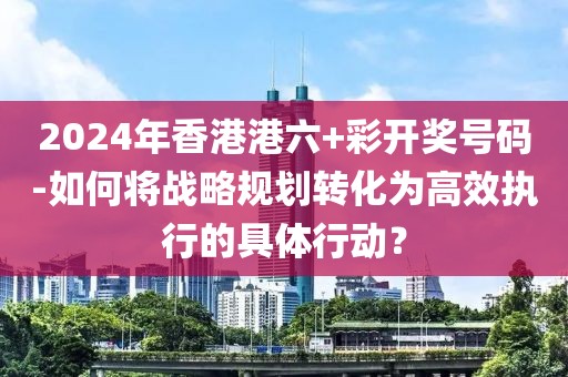 2024年香港港六+彩开奖号码-如何将战略规划转化为高效执行的具体行动？