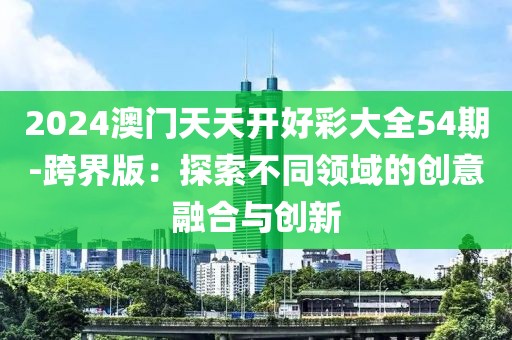 2024澳门天天开好彩大全54期-跨界版：探索不同领域的创意融合与创新
