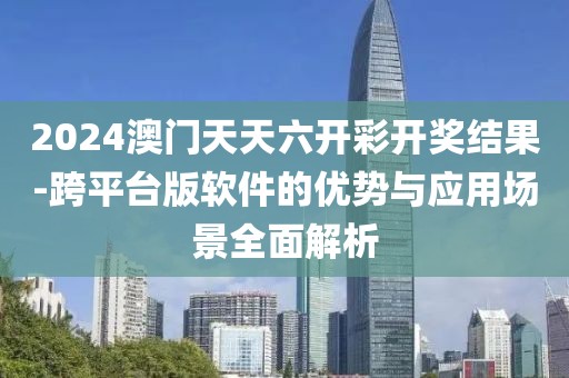 2024澳门天天六开彩开奖结果-跨平台版软件的优势与应用场景全面解析