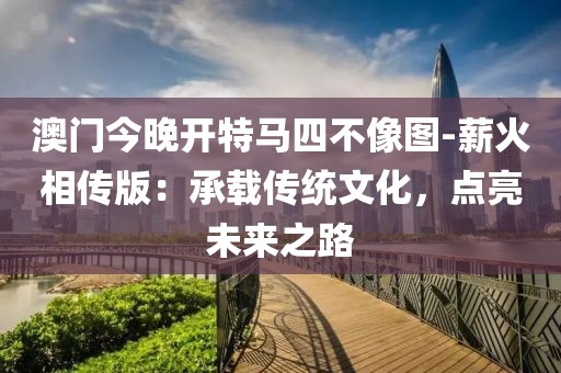 澳门今晚开特马四不像图-薪火相传版：承载传统文化，点亮未来之路