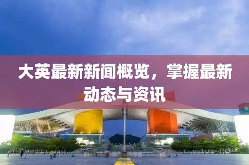 大英最新新闻概览，掌握最新动态与资讯