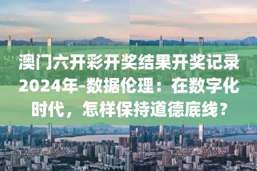 澳门六开彩开奖结果开奖记录2024年-数据伦理：在数字化时代，怎样保持道德底线？