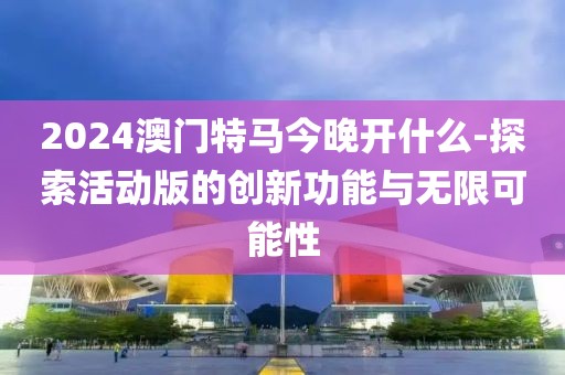 2024澳门特马今晚开什么-探索活动版的创新功能与无限可能性