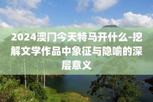 2024澳门今天特马开什么-挖解文学作品中象征与隐喻的深层意义