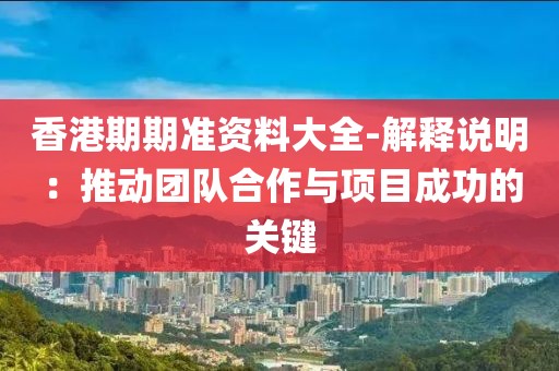 香港期期准资料大全-解释说明：推动团队合作与项目成功的关键