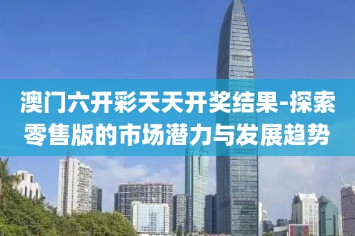 澳门六开彩天天开奖结果-探索零售版的市场潜力与发展趋势