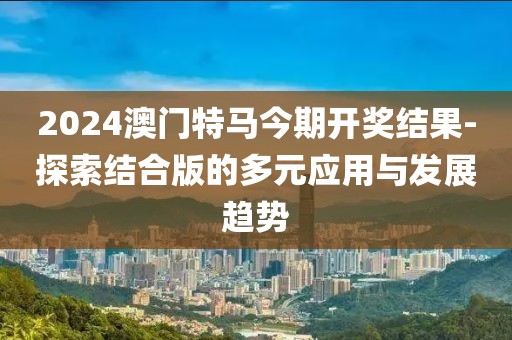 2024澳门特马今期开奖结果-探索结合版的多元应用与发展趋势