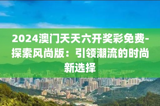 2024澳门天天六开奖彩免费-探索风尚版：引领潮流的时尚新选择
