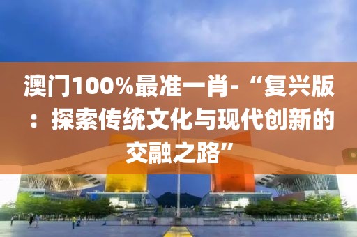 澳门100%最准一肖-“复兴版：探索传统文化与现代创新的交融之路”