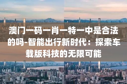 澳门一码一肖一特一中是合法的吗-智能出行新时代：探索车载版科技的无限可能