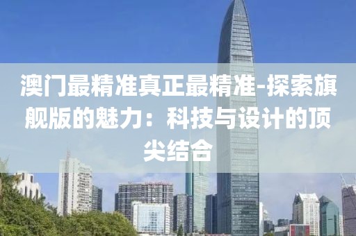 澳门最精准真正最精准-探索旗舰版的魅力：科技与设计的顶尖结合