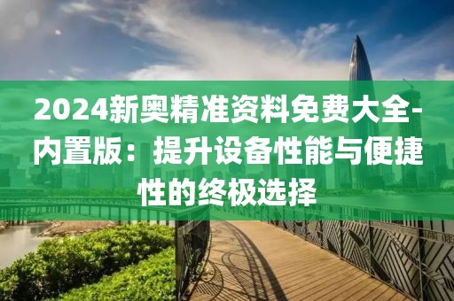 2024新奥精准资料免费大全-内置版：提升设备性能与便捷性的终极选择