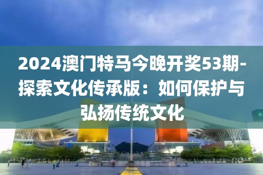 2024澳门特马今晚开奖53期-探索文化传承版：如何保护与弘扬传统文化