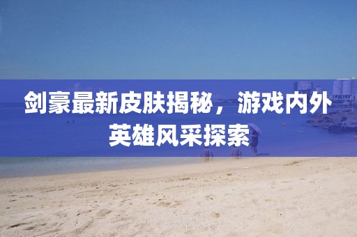 剑豪最新皮肤揭秘，游戏内外英雄风采探索