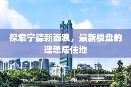 探索宁德新面貌，最新楼盘的理想居住地