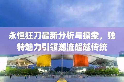 永恒狂刀最新分析与探索，独特魅力引领潮流超越传统