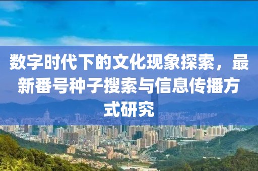 数字时代下的文化现象探索，最新番号种子搜索与信息传播方式研究
