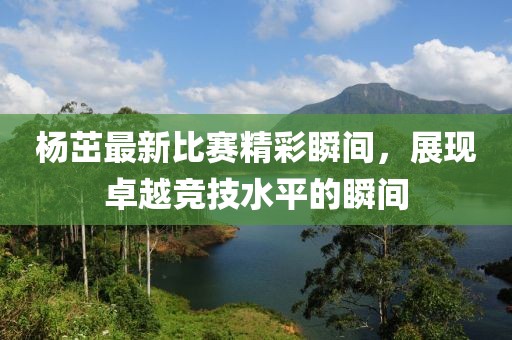 杨茁最新比赛精彩瞬间，展现卓越竞技水平的瞬间