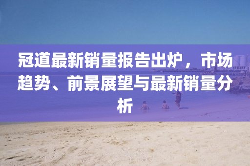 冠道最新销量报告出炉，市场趋势、前景展望与最新销量分析