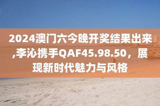 2024澳门六今晚开奖结果出来,李沁携手QAF45.98.50，展现新时代魅力与风格