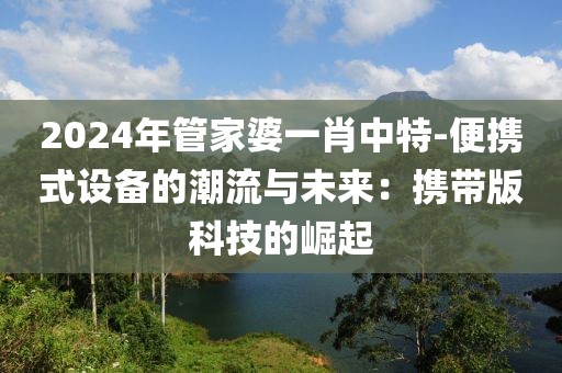 2024年管家婆一肖中特-便携式设备的潮流与未来：携带版科技的崛起