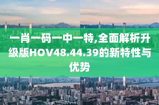 一肖一码一中一特,全面解析升级版HOV48.44.39的新特性与优势