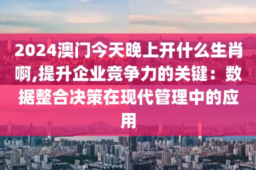 2024澳门今天晚上开什么生肖啊,提升企业竞争力的关键：数据整合决策在现代管理中的应用