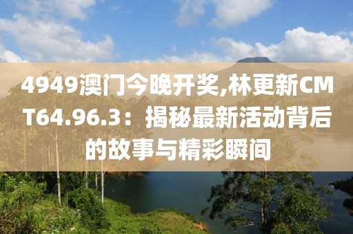 4949澳门今晚开奖,林更新CMT64.96.3：揭秘最新活动背后的故事与精彩瞬间