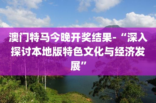 澳门特马今晚开奖结果-“深入探讨本地版特色文化与经济发展”