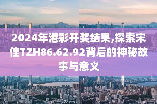 2024年港彩开奖结果,探索宋佳TZH86.62.92背后的神秘故事与意义