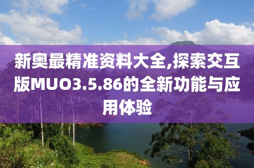 新奥最精准资料大全,探索交互版MUO3.5.86的全新功能与应用体验