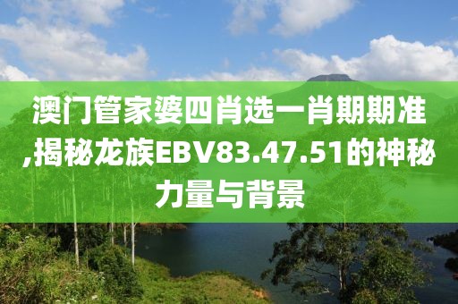 澳门管家婆四肖选一肖期期准,揭秘龙族EBV83.47.51的神秘力量与背景