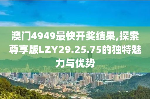 澳门4949最快开奖结果,探索尊享版LZY29.25.75的独特魅力与优势