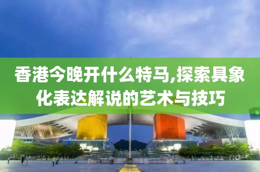 香港今晚开什么特马,探索具象化表达解说的艺术与技巧