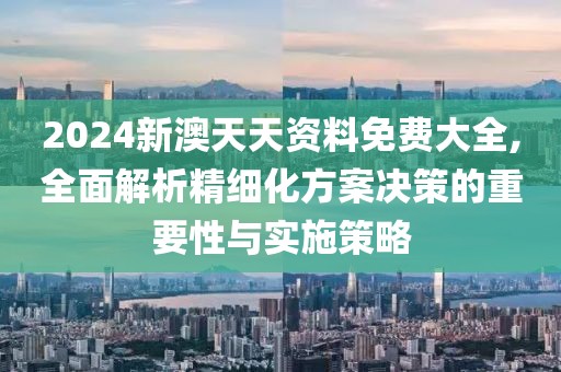 2024新澳天天资料免费大全,全面解析精细化方案决策的重要性与实施策略