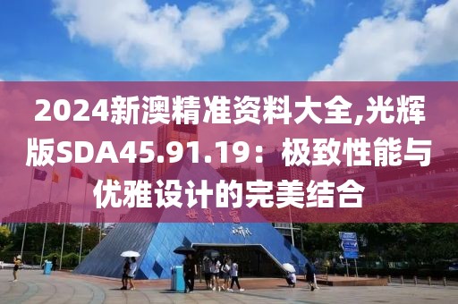 2024新澳精准资料大全,光辉版SDA45.91.19：极致性能与优雅设计的完美结合