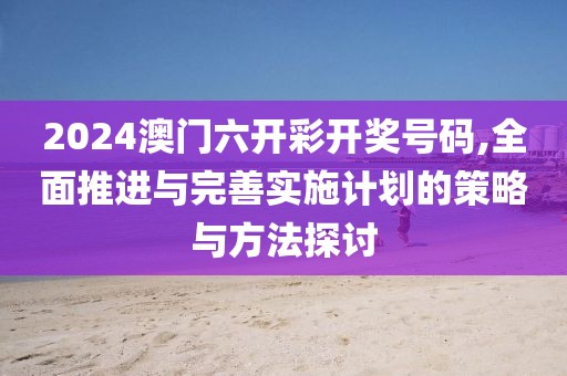 2024澳门六开彩开奖号码,全面推进与完善实施计划的策略与方法探讨