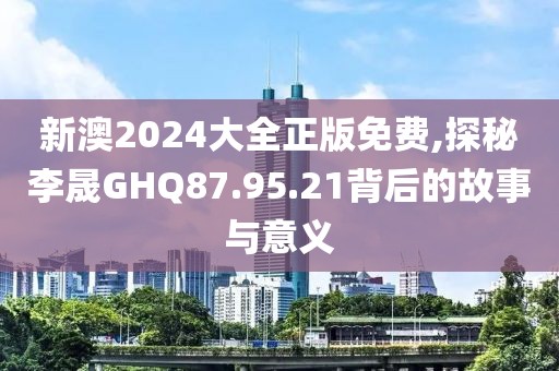 新澳2024大全正版免费,探秘李晟GHQ87.95.21背后的故事与意义