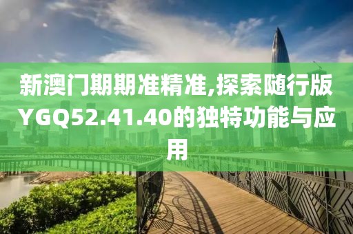 新澳门期期准精准,探索随行版YGQ52.41.40的独特功能与应用