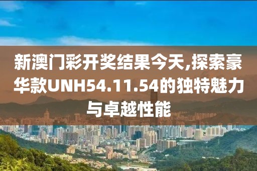 新澳门彩开奖结果今天,探索豪华款UNH54.11.54的独特魅力与卓越性能