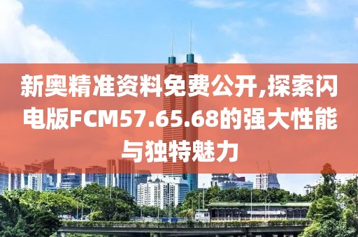 新奥精准资料免费公开,探索闪电版FCM57.65.68的强大性能与独特魅力
