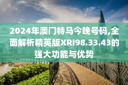 2024年澳门特马今晚号码,全面解析精英版XRI98.33.43的强大功能与优势
