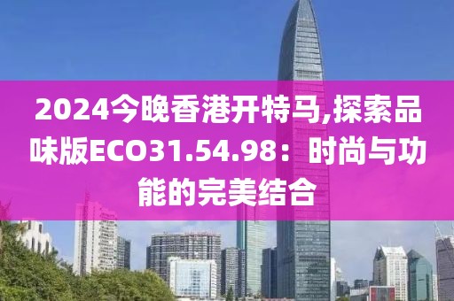 2024今晚香港开特马,探索品味版ECO31.54.98：时尚与功能的完美结合