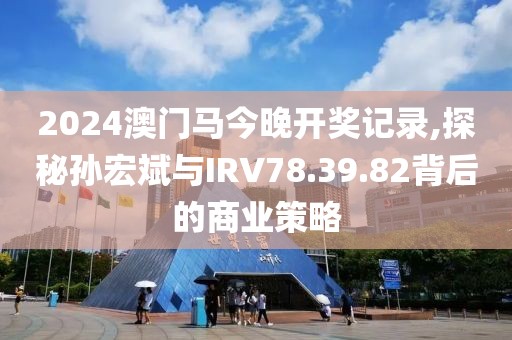 2024澳门马今晚开奖记录,探秘孙宏斌与IRV78.39.82背后的商业策略