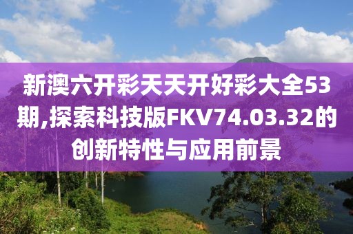 新澳六开彩天天开好彩大全53期,探索科技版FKV74.03.32的创新特性与应用前景